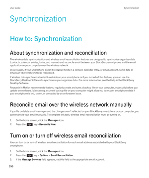 Page 356Synchronization
How to: Synchronization
About synchronization and reconciliation
The wireless data synchronization and wireless email reconciliation features are designed to synchronize organizer data 
(contacts, calendar entries, tasks, and memos) and reconcile email between your 
BlackBerry smartphone and the email 
application on your computer over the wireless network.
In rare cases, if your smartphone doesn't recognize fields in a contact, calendar entry, or email account, some data or  email...