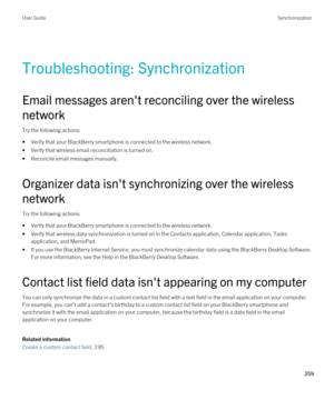 Page 359Troubleshooting: Synchronization
Email messages aren't reconciling over the wireless 
network
Try the following actions:
•Verify that your BlackBerry smartphone is connected to the wireless network.
•Verify that wireless email reconciliation is turned on.
•Reconcile email messages manually.
Organizer data isn't synchronizing over the wireless 
network
Try the following actions:
•Verify that your BlackBerry smartphone is connected to the wireless network.
•Verify that wireless data synchronization...