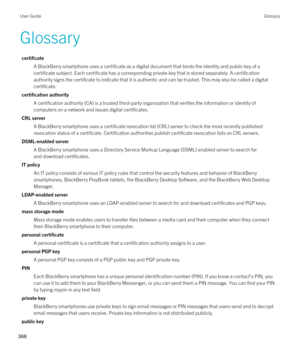 Page 368Glossary
certificate
A BlackBerry smartphone uses a certificate as a digital document that binds the identity and public key of a 
certificate subject. Each certificate has a corresponding private key that is stored separately. A certification 
authority signs the certificate to indicate that it is authentic and can be trusted. This may also be called a digital 
certificate.
certification authority
A certification authority (CA) is a trusted third-party organization that verifies the information or...