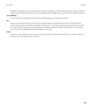 Page 369BlackBerry smartphones use public keys to encrypt email messages or PIN messages that users send to certificate subjects and to verify the signature on email messages or PIN messages that users receive from certificate subjects.
root certificate
A root certificate is a self-signed certificate and usually belongs to a certification authority.
tap
A tap is a user interaction with a touch screen, using one finger to quickly touch the screen. Some interactions 
require the user to tap and briefly hold a...