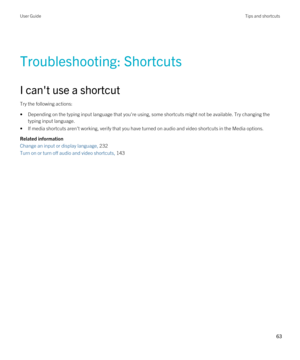 Page 63Troubleshooting: Shortcuts
I can't use a shortcut
Try the following actions:
•Depending on the typing input language that you're using, some shortcuts might not be available. Try changing the 
typing input language.
•If media shortcuts aren't working, verify that you have turned on audio and video shortcuts in the Media options.
Related information
Change an input or display language, 232
Turn on or turn off audio and video shortcuts, 143
User GuideTips and shortcuts
63  