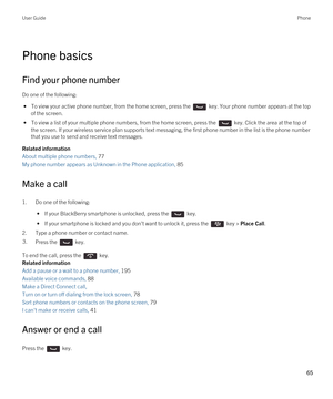 Page 65Phone basics
Find your phone number
Do one of the following:
 • To view your active phone number, from the home screen, press the  key. Your phone number appears at the top 
of the screen.
 • To view a list of your multiple phone numbers, from the home screen, press the  key. Click the area at the top of 
the screen.
 If your wireless service plan supports text messaging, the first phone number in the list is the phone number 
that you use to send and receive text messages.
Related information
About...