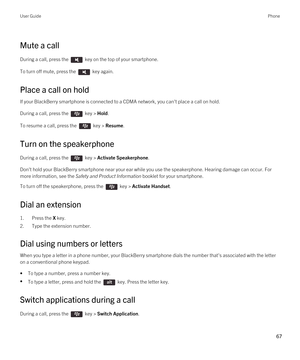 Page 67Mute a call
During a call, press the  key on the top of your smartphone. 
To turn off mute, press the  key again. 
Place a call on hold
If your BlackBerry smartphone is connected to a CDMA network, you can't place a call on hold.
During a call, press the  key > Hold.
To resume a call, press the  key > Resume.
Turn on the speakerphone
During a call, press the  key > Activate Speakerphone.
Don't hold your BlackBerry smartphone near your ear while you use the speakerphone. Hearing damage can occur....