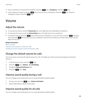 Page 69 • If your smartphone is locked with a password, press the  key > Emergency. Press the  key.
 • If your keyboard is locked, press the  key on the top of your smartphone. Press the  key. Type the 
emergency number. Press the 
 key.
Volume
Adjust the volume
•To increase the volume, press the Volume Up key on the right side of your BlackBerry smartphone.
•To decrease the volume, press the Volume Down key on the right side of your smartphone.
•To mute the volume, press the  key on the top of your smartphone....