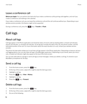 Page 76Leave a conference call
Before you begin: You can perform this task only if you make a conference call by joining calls together, and not if you 
create a conference call meeting in the calendar.
If you make a conference call, you can leave the conference call and the call continues without you. Depending on your 
wireless service provider, this feature might not be supported. 
During a conference call, press the  key > Transfer or Flash.
Call logs
About call logs
Call logs appear in the Phone...