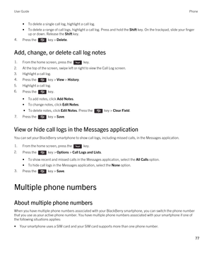 Page 77•To delete a single call log, highlight a call log.
•To delete a range of call logs, highlight a call log. Press and hold the Shift key. On the trackpad, slide your finger 
up or down. Release the 
Shift key.
4.Press the  key > Delete. 
Add, change, or delete call log notes
1.From the home screen, press the  key. 
2.At the top of the screen, swipe left or right to view the Call Log screen.
3.Highlight a call log.
4.Press the  key > View > History. 
5.Highlight a call log.
6.Press the  key. 
•To add...