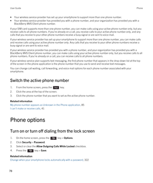 Page 78•Your wireless service provider has set up your smartphone to support more than one phone number.
•Your wireless service provider has provided you with a phone number, and your organization has provided you with a 
BlackBerry MVS Client phone number.
If your SIM card supports more than one phone number, you can make calls using your active phone number only, but you 
receive calls to all phone numbers. If you're already on a call, you receive calls to your active phone number only, and any 
calls...