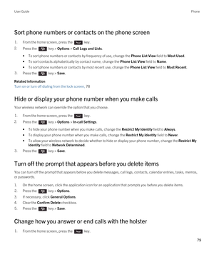 Page 79Sort phone numbers or contacts on the phone screen
1.From the home screen, press the  key. 
2.Press the  key > Options > Call Logs and Lists. 
•To sort phone numbers or contacts by frequency of use, change the Phone List View field to Most Used.
•To sort contacts alphabetically by contact name, change the Phone List View field to Name.
•To sort phone numbers or contacts by most recent use, change the Phone List View field to Most Recent.
3.Press the  key > Save. 
Related information
Turn on or turn off...