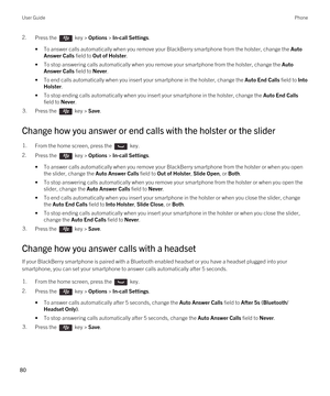 Page 802.Press the  key > Options > In-call Settings. 
•To answer calls automatically when you remove your BlackBerry smartphone from the holster, change the Auto 
Answer Calls
 field to Out of Holster.
•To stop answering calls automatically when you remove your smartphone from the holster, change the Auto 
Answer Calls
 field to Never.
•To end calls automatically when you insert your smartphone in the holster, change the Auto End Calls field to Into 
Holster
.
•To stop ending calls automatically when you...