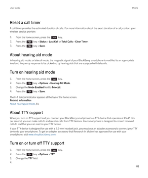 Page 81Reset a call timer
A call timer provides the estimated duration of calls. For more information about the exact duration of a call, contact your 
wireless service provider.
1.From the home screen, press the  key. 2.Press the  key > Status > Last Call or Total Calls > Clear Timer.3.Press the  key > Save. 
About hearing aid mode
In hearing aid mode, or telecoil mode, the magnetic signal of your BlackBerry smartphone is modified to an appropriate 
level and frequency response to be picked up by hearing aids...