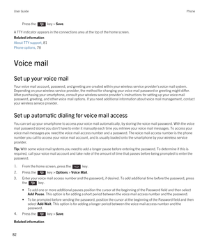 Page 82Press the  key > Save. 
A TTY indicator appears in the connections area at the top of the home screen.
Related information
About TTY support, 81 
Phone options, 78 
Voice mail
Set up your voice mail
Your voice mail account, password, and greeting are created within your wireless service provider's voice mail system. 
Depending on your wireless service provider, the method for changing your voice mail password or greeting might differ.  After purchasing your smartphone, consult your wireless service...