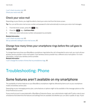 Page 83I can't check my voice mail, 85
Check your voice mail, 83
Check your voice mail
Depending on your theme, you might be able to check your voice mail from the home screen.
Tip: You can set the voice mail access number and password to dial automatically to access your voice mail messages.1.From the home screen, press the  key. 2.Press the  key > Call Voice Mail.
3.Enter your voice mail access number and password as prompted.
Related information
I can't check my voice mail, 85
Set up automatic...