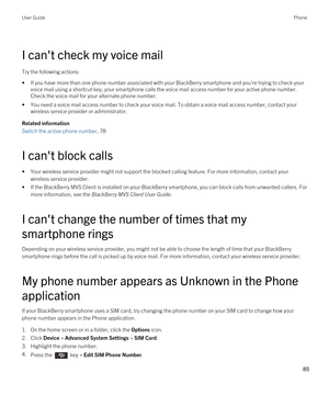 Page 85I can't check my voice mail
Try the following actions:
•If you have more than one phone number associated with your BlackBerry smartphone and you're trying to check your 
voice mail using a shortcut key, your smartphone calls the voice mail access number for your active phone number. 
Check the voice mail for your alternate phone number.
•You need a voice mail access number to check your voice mail. To obtain a voice mail access number, contact your 
wireless service provider or administrator....