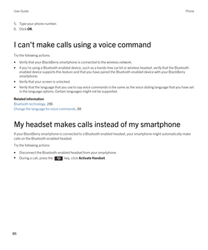 Page 865.Type your phone number.
6.Click OK.
I can't make calls using a voice command
Try the following actions:
•Verify that your BlackBerry smartphone is connected to the wireless network.
•If you're using a Bluetooth enabled device, such as a hands-free car kit or wireless headset, verify that the Bluetooth 
enabled device supports this feature and that you have paired the Bluetooth enabled device with your BlackBerry 
smartphone.
•Verify that your screen is unlocked.
•Verify that the language that...