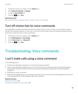 Page 891.On the home screen or in a folder, click the Options icon.
2.Click Typing and Language > Language.
3.Change the Voice Dialing field.
4.Press the  key > Save. 
Related information
My smartphone doesn't recognize names or numbers in voice commands, 90
Turn off choice lists for voice commands
If your BlackBerry smartphone identifies more than one possible match to a voice command, your smartphone presents 
you with a list of possible matches, or a choice list. You can turn off choice lists so that...