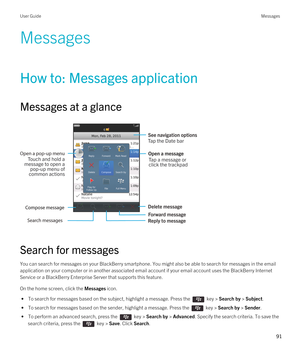 Page 91Messages
How to: Messages application
Messages at a glance
 
 
Search for messages
You can search for messages on your BlackBerry smartphone. You might also be able to search for messages in the email 
application on your computer or in another associated email account if your email account uses the 
BlackBerry Internet 
Service
 or a BlackBerry Enterprise Server that supports this feature.
On the home screen, click the Messages icon.
 • To search for messages based on the subject, highlight a message....