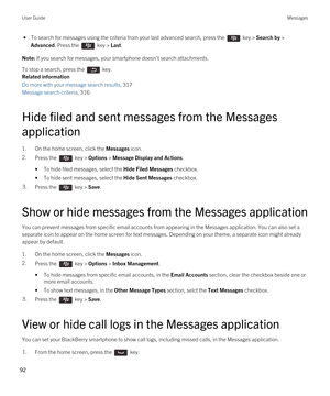 Page 92 • To search for messages using the criteria from your last advanced search, press the  key > Search by > 
Advanced. Press the  key > Last.
Note: If you search for messages, your smartphone doesn't search attachments.
To stop a search, press the  key.
Related information
Do more with your message search results, 317
Message search criteria, 316
Hide filed and sent messages from the Messages application
1.On the home screen, click the Messages icon.
2.Press the  key > Options > Message Display and...