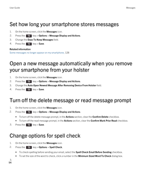 Page 94Set how long your smartphone stores messages
1.On the home screen, click the Messages icon.
2.Press the  key > Options > Message Display and Actions. 
3.Change the Days To Keep Messages field.
4.Press the  key > Save. 
Related information
Some messages no longer appear on my smartphone, 128
Open a new message automatically when you remove 
your smartphone from your holster
1.On the home screen, click the Messages icon.
2.Press the  key > Options > Message Display and Actions. 
3.Change the Auto Open...