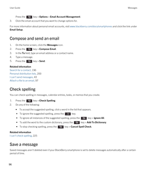 Page 96Press the  key > Options > Email Account Management. 
3.Click the email account that you want to change options for.
For more information about personal email accounts, visit www.blackberry.com/docs/smartphones and click the link under 
Email Setup.
Compose and send an email
1.On the home screen, click the Messages icon.
2.Press the  key > Compose Email. 
3.In the To field, type an email address or a contact name.
4.Type a message.
5.Press the  key > Send. 
Related information
Search for a contact, 196...