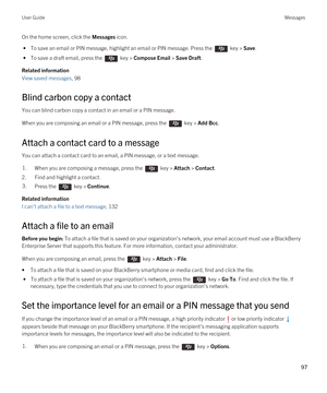 Page 97On the home screen, click the Messages icon.
 • To save an email or PIN message, highlight an email or PIN message. Press the  key > Save.
 • To save a draft email, press the  key > Compose Email > Save Draft.
Related information
View saved messages, 98
Blind carbon copy a contact
You can blind carbon copy a contact in an email or a PIN message.
When you are composing an email or a PIN message, press the  key > Add Bcc. 
Attach a contact card to a message
You can attach a contact card to an email, a PIN...