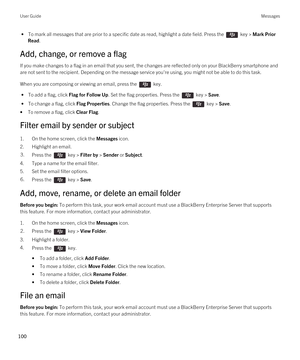 Page 100 • To mark all messages that are prior to a specific date as read, highlight a date field. Press the  key > Mark Prior 
Read
.
Add, change, or remove a flag
If you make changes to a flag in an email that you sent, the changes are reflected only on your BlackBerry smartphone and 
are not sent to the recipient. Depending on the message service you're using, you might not be able to do this task.
When you are composing or viewing an email, press the  key. 
 • To add a flag, click Flag for Follow Up. Set...