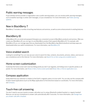 Page 11Public warning messages
If your wireless service provider or organization uses a public warning system, you can receive public warning messages, 
such as weather warnings or amber alert messages, on your smartphone. For more information, see 
Public warning 
systems
.
New in BlackBerry 7
BlackBerry 7 includes a number of exciting new features and services, as well as some enhancements to existing features.
BlackBerry ID
A BlackBerry ID is an email and password that gives you convenient access to...