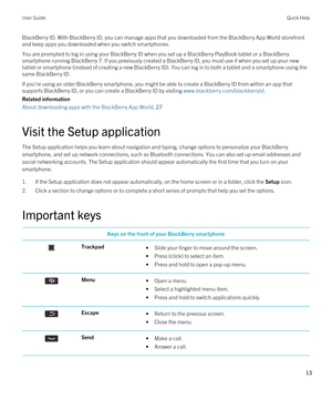 Page 13BlackBerry ID. With BlackBerry ID, you can manage apps that you downloaded from the BlackBerry App World storefront 
and keep apps you downloaded when you switch smartphones.
You are prompted to log in using your BlackBerry ID when you set up a BlackBerry PlayBook tablet or a BlackBerry 
smartphone running BlackBerry 7. If you previously created a BlackBerry ID, you must use it when you set up your new 
tablet or smartphone (instead of creating a new 
BlackBerry ID). You can log in to both a tablet and a...