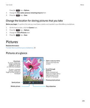 Page 145Press the  key > Options. 
3.Change the Warn when pictures remaining drops to field.
4.Press the  key > Save. 
Change the location for storing pictures that you take
Before you begin: To perform this task you must have a media card inserted in your BlackBerry smartphone.
1.On the home screen, click the Camera icon.
2.Press the  key > Options. 
3.Change the Store Pictures field.
4.Press the  key > Save. 
Pictures
Related information
Transfer files to and from your smartphone, 28 
Pictures at a glance...