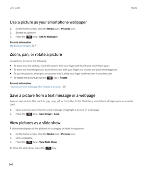 Page 146Use a picture as your smartphone wallpaper
1.On the home screen, click the Media icon > Pictures icon.
2.Browse to a picture.
3.Press the  key > Set As Wallpaper. 
Related information
My display changed, 227
Zoom, pan, or rotate a picture
In a picture, do one of the following:
•To zoom in to the picture, touch the screen with your finger and thumb and pinch them apart. 
•To zoom out from the picture, touch the screen with your finger and thumb and pinch them together. 
•To pan the picture, when you are...