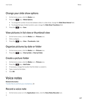 Page 147Change your slide show options
1.On the home screen, click the Media icon.
2.Press the  key > Media Options. 
•To change the number of seconds between slides in a slide show, change the Slide Show Interval field.
•To change the type of slide transition used, change the Slide Show Transitions field.
3.Press the  key > Save. 
View pictures in list view or thumbnail view
1.On the home screen, click the Media icon > Pictures icon.
2.Click a category.
3.Press the  key > View > Thumbnailsor List.
Organize...