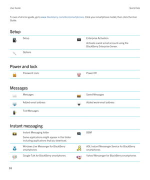 Page 16To see a full icon guide, go to www.blackberry.com/docs/smartphones. Click your smartphone model, then click the Icon 
Guide
.
Setup
 Setup Enterprise Activation
Activate a work email account using the 
BlackBerry Enterprise Server.
 Options
Power and lock
 Password Lock Power Off
Messages
 Messages Saved Messages Added email address Added work email address Text Messages
Instant messaging
 Instant Messaging folder
Some applications might appear in this folder 
including applications that you download....