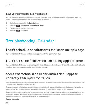 Page 180Save your conference call information
You can save your conference call information so that it is added to the conference call fields automatically when you 
create a conference call meeting from your 
BlackBerry smartphone.
1.On the home screen, click the Calendar icon.
2.Press the  key > Options > Conference Calling.
3.Type your conference call information.
4.Press the  key > Save. 
Troubleshooting: Calendar
I can't schedule appointments that span multiple days
If you use IBM Lotus Notes, you...