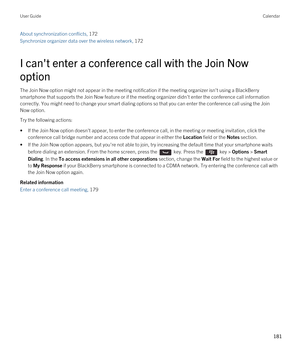 Page 181About synchronization conflicts, 172 
Synchronize organizer data over the wireless network, 172 
I can't enter a conference call with the Join Now 
option
The Join Now option might not appear in the meeting notification if the meeting organizer isn't using a BlackBerry 
smartphone that supports the Join Now feature or if the meeting organizer didn't enter the conference call information 
correctly. You might need to change your smart dialing options so that you can enter the conference call...