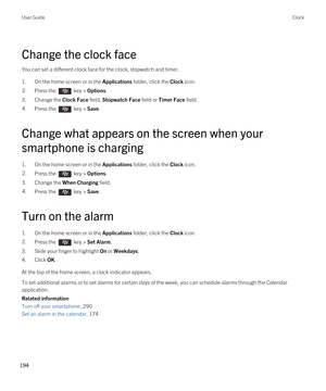 Page 194Change the clock face
You can set a different clock face for the clock, stopwatch and timer.
1.On the home screen or in the Applications folder, click the Clock icon.
2.Press the  key > Options. 
3.Change the Clock Face field, Stopwatch Face field or Timer Face field.
4.Press the  key > Save. 
Change what appears on the screen when your 
smartphone is charging
1.On the home screen or in the Applications folder, click the Clock icon.
2.Press the  key > Options. 
3.Change the When Charging field.
4.Press...