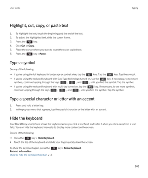 Page 205 
Highlight, cut, copy, or paste text
1.To highlight the text, touch the beginning and the end of the text.
2.To adjust the highlighted text, slide the cursor frame.
3.Press the  key. 
4.Click Cut or Copy.
5.Place the cursor where you want to insert the cut or copied text.
6.Press the  key > Paste. 
Type a symbol
Do any of the following:
 • If you're using the full keyboard in landscape or portrait view, tap the  key. Tap the  key. Tap the symbol.
 • If you're using the reduced keyboard with...