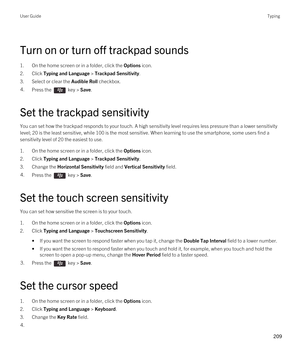 Page 209Turn on or turn off trackpad sounds
1.On the home screen or in a folder, click the Options icon.
2.Click Typing and Language > Trackpad Sensitivity.
3.Select or clear the Audible Roll checkbox.
4.Press the  key > Save. 
Set the trackpad sensitivity
You can set how the trackpad responds to your touch. A high sensitivity level requires less pressure than a lower sensitivity 
level; 20 is the least sensitive, while 100 is the most sensitive. When learning to use the smartphone, some users find a...