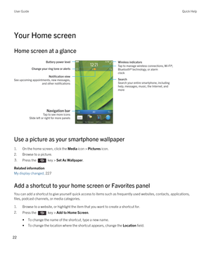 Page 22Your Home screen
Home screen at a glance
 
 
Use a picture as your smartphone wallpaper
1.On the home screen, click the Media icon > Pictures icon.
2.Browse to a picture.
3.Press the  key > Set As Wallpaper. 
Related information
My display changed, 227
Add a shortcut to your home screen or Favorites panel
You can add a shortcut to give yourself quick access to items such as frequently used websites, contacts, applications, files, podcast channels, or media categories.
1.Browse to a website, or highlight...