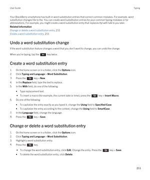 Page 211Your BlackBerry smartphone has built-in word substitution entries that correct common mistakes. For example, word 
substitution changes hte to the. You can create word substitution entries for your common typing mistakes or for 
abbreviations. For example, you might create a word substitution entry that replaces ttyl with talk to you later.
Related information
Change or delete a word substitution entry, 211
Create a word substitution entry, 211
Undo a word substitution change
If the word substitution...