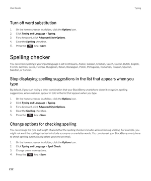 Page 212Turn off word substitution
1.On the home screen or in a folder, click the Options icon.
2.Click Typing and Language > Typing.
3.For a keyboard, click Advanced Style Options.
4.Clear the Spelling checkbox.
5.Press the  key > Save. 
Spelling checker
You can check spelling if your input language is set to Afrikaans, Arabic, Catalan, Croatian, Czech, Danish, Dutch, English, 
French, German, Greek, Hebrew, Hungarian, Italian, Norwegian, Polish, Portuguese, Romanian, Russian, Spanish,  Swedish, or Turkish....