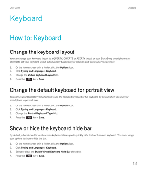 Page 215Keyboard
How to: Keyboard
Change the keyboard layout
You can change your keyboard layout to a QWERTY, QWERTZ, or AZERTY layout, or your BlackBerry smartphone can 
attempt to set your keyboard layout automatically based on your location and wireless service provider. 
1.On the home screen or in a folder, click the Options icon.
2.Click Typing and Language > Keyboard.
3.Change the Virtual Keyboard Layout field.
4.Press the  key > Save. 
Change the default keyboard for portrait view
You can set your...