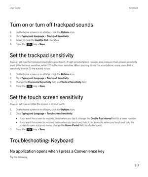 Page 217Turn on or turn off trackpad sounds
1.On the home screen or in a folder, click the Options icon.
2.Click Typing and Language > Trackpad Sensitivity.
3.Select or clear the Audible Roll checkbox.
4.Press the  key > Save. 
Set the trackpad sensitivity
You can set how the trackpad responds to your touch. A high sensitivity level requires less pressure than a lower sensitivity 
level; 20 is the least sensitive, while 100 is the most sensitive. When learning to use the smartphone, some users find a...