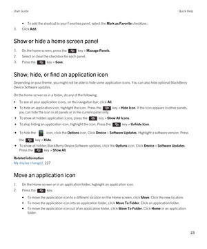 Page 23•To add the shortcut to your Favorites panel, select the Mark as Favorite checkbox.
3.Click Add.
Show or hide a home screen panel
1.On the home screen, press the  key > Manage Panels. 
2.Select or clear the checkbox for each panel.
3.Press the  key > Save. 
Show, hide, or find an application icon
Depending on your theme, you might not be able to hide some application icons. You can also hide optional BlackBerry 
Device Software
 updates.
On the home screen or in a folder, do any of the following:
•To see...