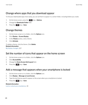 Page 24Change where apps that you download appear
To find your downloaded apps more easily, you can set them to appear in a certain folder, including folders you create.
1.On the home screen, press the  key > Options. 
2.Change the Downloads Folder field.
3.Press the  key > Save. 
Change themes
1.On the home screen or in a folder, click the Options icon.
2.Click Display > Screen Display.
3.In the Theme section, click a theme.
4.Click Activate.
To delete a theme, click the theme. Click Delete.
Related...