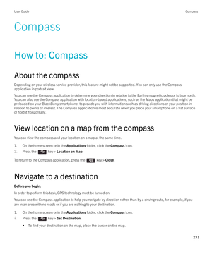 Page 231Compass
How to: Compass
About the compass
Depending on your wireless service provider, this feature might not be supported. You can only use the Compass 
application in portrait view.
You can use the Compass application to determine your direction in relation to the Earth's magnetic poles or to true north. 
You can also use the Compass application with location-based applications, such as the Maps application that might be  preloaded on your 
BlackBerry smartphone, to provide you with information...