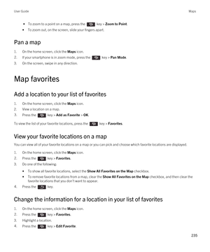 Page 235 • To zoom to a point on a map, press the  key > Zoom to Point.
•To zoom out, on the screen, slide your fingers apart.
Pan a map
1.On the home screen, click the Maps icon.
2.If your smartphone is in zoom mode, press the  key > Pan Mode.
3.On the screen, swipe in any direction.
Map favorites
Add a location to your list of favorites
1.On the home screen, click the Maps icon.
2.View a location on a map.
3.Press the  key > Add as Favorite > OK. 
To view the list of your favorite locations, press the  key >...