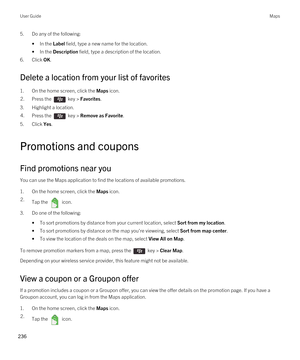 Page 2365.Do any of the following:
•In the Label field, type a new name for the location.
•In the Description field, type a description of the location.
6.Click OK.
Delete a location from your list of favorites
1.On the home screen, click the Maps icon.
2.Press the  key > Favorites. 
3.Highlight a location.
4.Press the  key > Remove as Favorite. 
5.Click Yes.
Promotions and coupons
Find promotions near you
You can use the Maps application to find the locations of available promotions.
1.On the home screen, click...