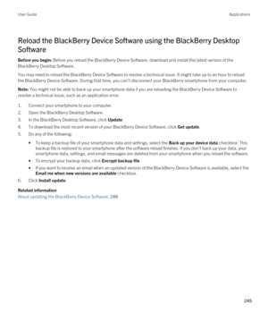 Page 245Reload the BlackBerry Device Software using the BlackBerry Desktop 
Software
Before you begin: Before you reload the BlackBerry Device Software, download and install the latest version of the 
BlackBerry Desktop Software.
You may need to reload the BlackBerry Device Software to resolve a technical issue. It might take up to an hour to reload 
the 
BlackBerry Device Software. During that time, you can't disconnect your BlackBerry smartphone from your computer.
Note: You might not be able to back up...