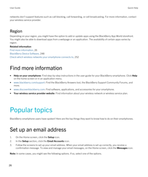 Page 26networks don't support features such as call blocking, call forwarding, or cell broadcasting. For more information, contact 
your wireless service provider.
Region
Depending on your region, you might have the option to add or update apps using the BlackBerry App World storefront. 
You might also be able to download apps from a webpage or an application. The availability of certain apps varies by 
region.
Related information
Find more information, 26
BlackBerry Device Software, 248
Check which...