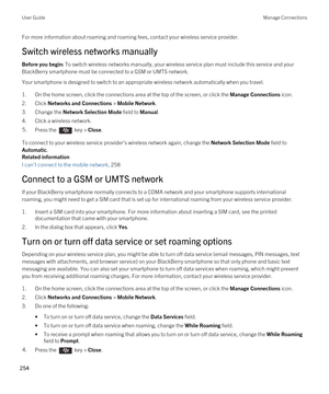 Page 254For more information about roaming and roaming fees, contact your wireless service provider.
Switch wireless networks manually
Before you begin: To switch wireless networks manually, your wireless service plan must include this service and your 
BlackBerry smartphone must be connected to a GSM or UMTS network.
Your smartphone is designed to switch to an appropriate wireless network automatically when you travel.
1.On the home screen, click the connections area at the top of the screen, or click the...