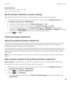 Page 255Related information
I can't connect to the mobile network, 258
Data service unavailable, 259
Set the wireless networks to use for roaming
Depending on your wireless service provider and wireless network, this feature might not be supported.
1.On the home screen, click the connections area at the top of the screen, or click the Manage Connections icon.
2.Click Networks and Connections > Mobile Network.
•To connect to CDMA networks only, set the Network Technology field to 3G.
•To connect to either a...